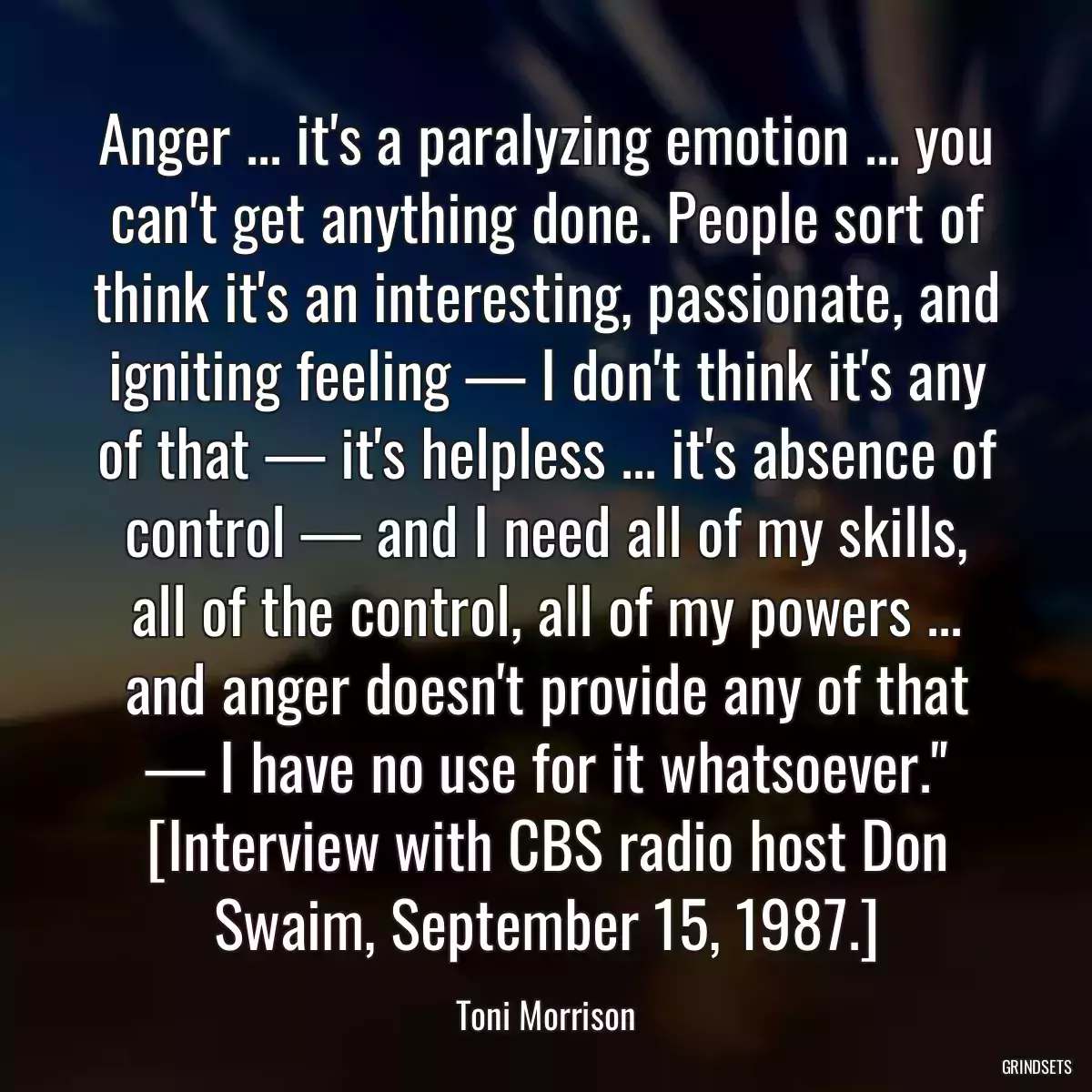 Anger ... it\'s a paralyzing emotion ... you can\'t get anything done. People sort of think it\'s an interesting, passionate, and igniting feeling — I don\'t think it\'s any of that — it\'s helpless ... it\'s absence of control — and I need all of my skills, all of the control, all of my powers ... and anger doesn\'t provide any of that — I have no use for it whatsoever.\