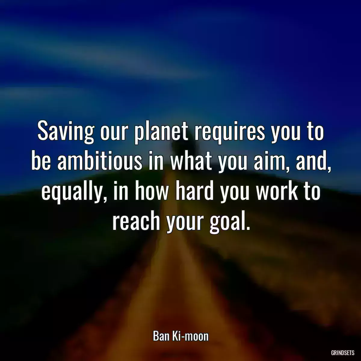 Saving our planet requires you to be ambitious in what you aim, and, equally, in how hard you work to reach your goal.