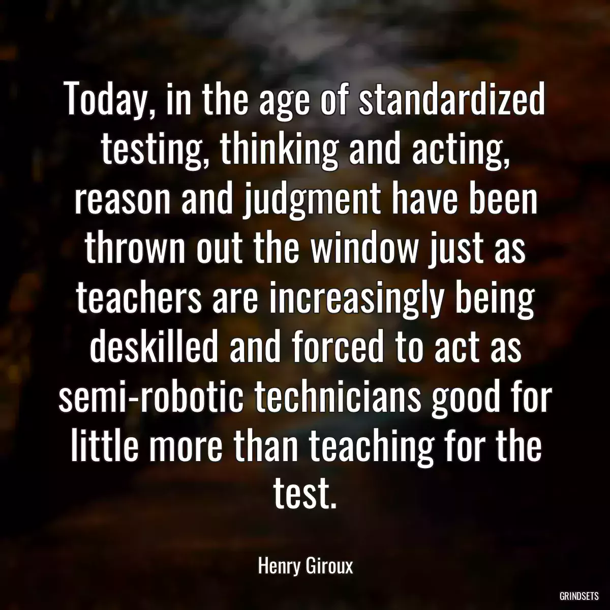 Today, in the age of standardized testing, thinking and acting, reason and judgment have been thrown out the window just as teachers are increasingly being deskilled and forced to act as semi-robotic technicians good for little more than teaching for the test.