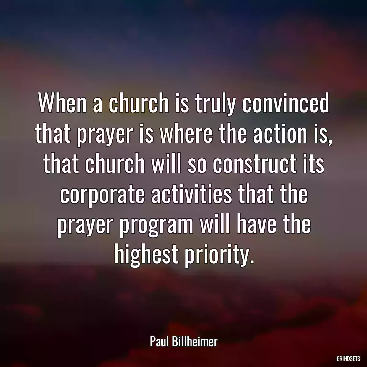 When a church is truly convinced that prayer is where the action is, that church will so construct its corporate activities that the prayer program will have the highest priority.