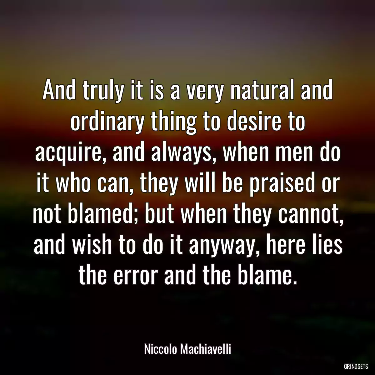 And truly it is a very natural and ordinary thing to desire to acquire, and always, when men do it who can, they will be praised or not blamed; but when they cannot, and wish to do it anyway, here lies the error and the blame.