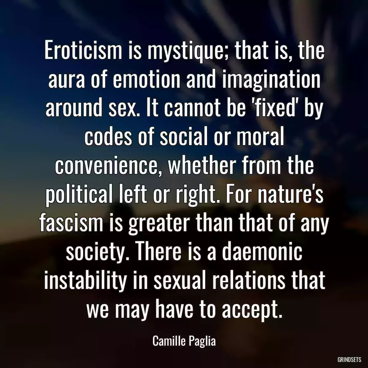 Eroticism is mystique; that is, the aura of emotion and imagination around sex. It cannot be \'fixed\' by codes of social or moral convenience, whether from the political left or right. For nature\'s fascism is greater than that of any society. There is a daemonic instability in sexual relations that we may have to accept.