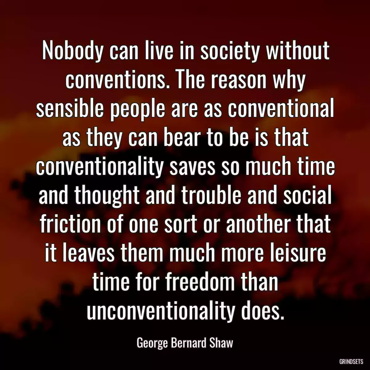 Nobody can live in society without conventions. The reason why sensible people are as conventional as they can bear to be is that conventionality saves so much time and thought and trouble and social friction of one sort or another that it leaves them much more leisure time for freedom than unconventionality does.