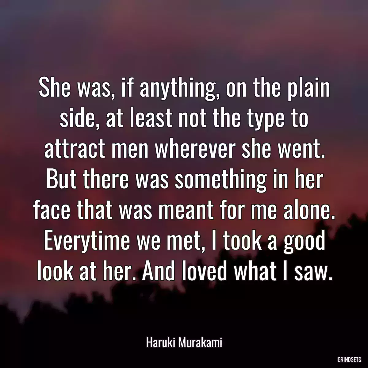 She was, if anything, on the plain side, at least not the type to attract men wherever she went. But there was something in her face that was meant for me alone. Everytime we met, I took a good look at her. And loved what I saw.