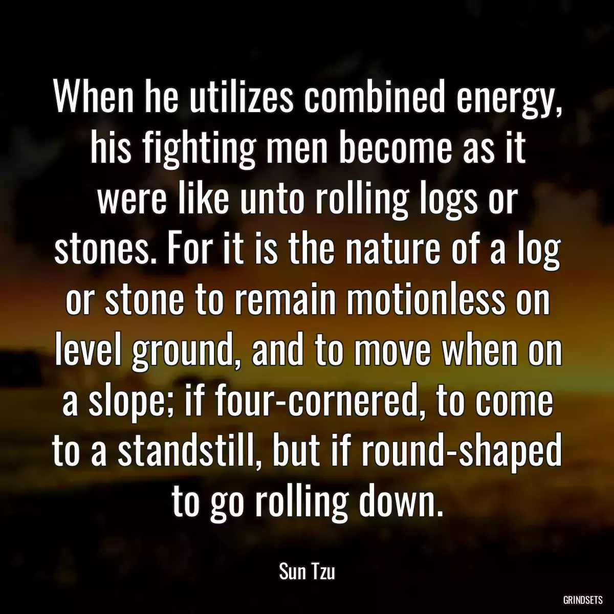 When he utilizes combined energy, his fighting men become as it were like unto rolling logs or stones. For it is the nature of a log or stone to remain motionless on level ground, and to move when on a slope; if four-cornered, to come to a standstill, but if round-shaped to go rolling down.