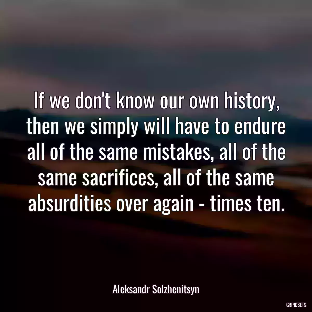 If we don\'t know our own history, then we simply will have to endure all of the same mistakes, all of the same sacrifices, all of the same absurdities over again - times ten.