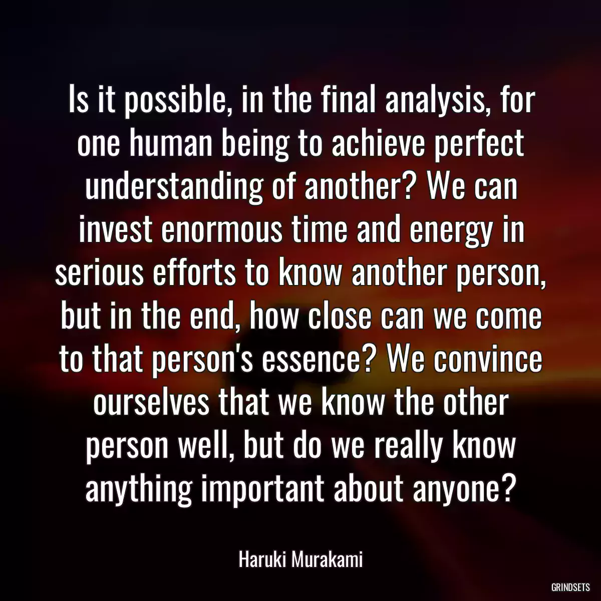 Is it possible, in the final analysis, for one human being to achieve perfect understanding of another? We can invest enormous time and energy in serious efforts to know another person, but in the end, how close can we come to that person\'s essence? We convince ourselves that we know the other person well, but do we really know anything important about anyone?