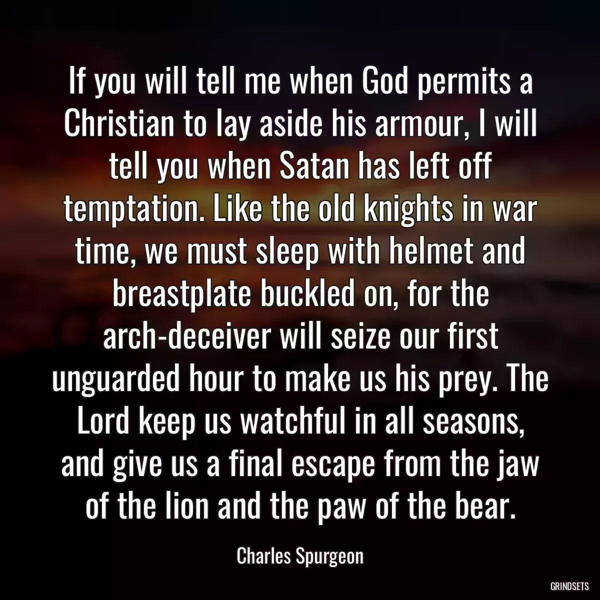 If you will tell me when God permits a Christian to lay aside his armour, I will tell you when Satan has left off temptation. Like the old knights in war time, we must sleep with helmet and breastplate buckled on, for the arch-deceiver will seize our first unguarded hour to make us his prey. The Lord keep us watchful in all seasons, and give us a final escape from the jaw of the lion and the paw of the bear.