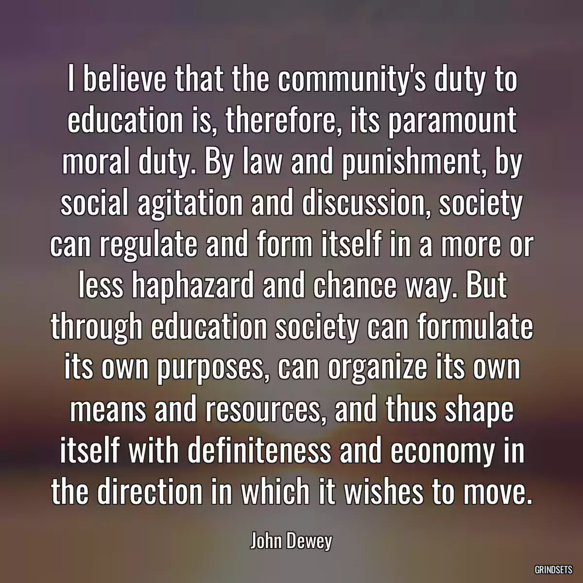 I believe that the community\'s duty to education is, therefore, its paramount moral duty. By law and punishment, by social agitation and discussion, society can regulate and form itself in a more or less haphazard and chance way. But through education society can formulate its own purposes, can organize its own means and resources, and thus shape itself with definiteness and economy in the direction in which it wishes to move.