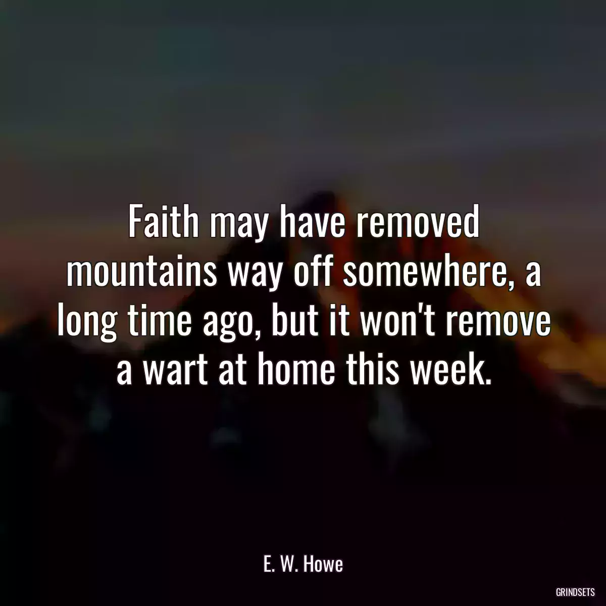 Faith may have removed mountains way off somewhere, a long time ago, but it won\'t remove a wart at home this week.