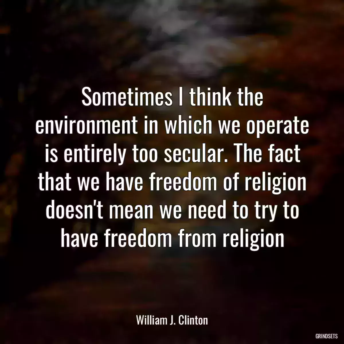 Sometimes I think the environment in which we operate is entirely too secular. The fact that we have freedom of religion doesn\'t mean we need to try to have freedom from religion