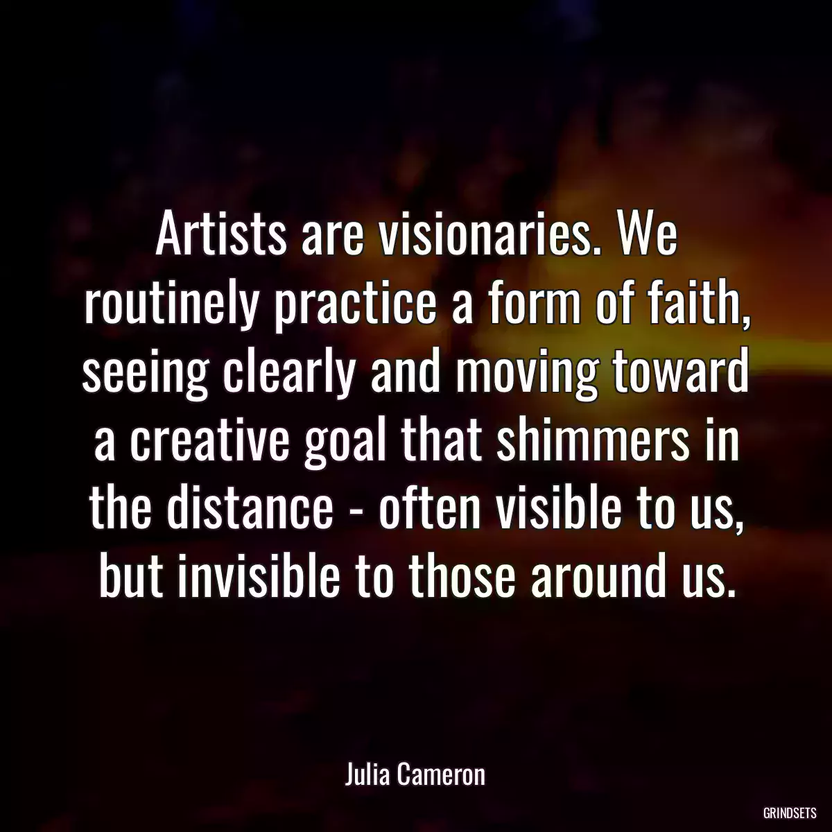 Artists are visionaries. We routinely practice a form of faith, seeing clearly and moving toward a creative goal that shimmers in the distance - often visible to us, but invisible to those around us.