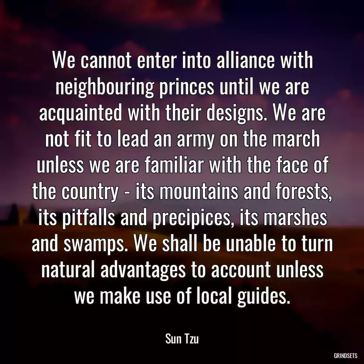 We cannot enter into alliance with neighbouring princes until we are acquainted with their designs. We are not fit to lead an army on the march unless we are familiar with the face of the country - its mountains and forests, its pitfalls and precipices, its marshes and swamps. We shall be unable to turn natural advantages to account unless we make use of local guides.