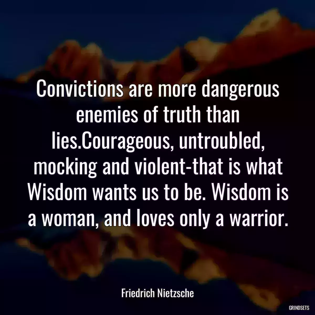 Convictions are more dangerous enemies of truth than lies.Courageous, untroubled, mocking and violent-that is what Wisdom wants us to be. Wisdom is a woman, and loves only a warrior.