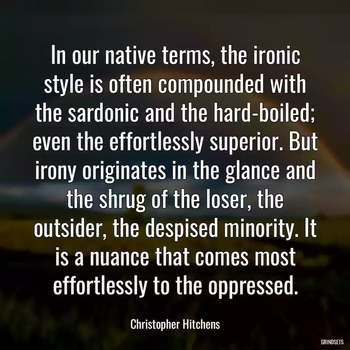 In our native terms, the ironic style is often compounded with the sardonic and the hard-boiled; even the effortlessly superior. But irony originates in the glance and the shrug of the loser, the outsider, the despised minority. It is a nuance that comes most effortlessly to the oppressed.