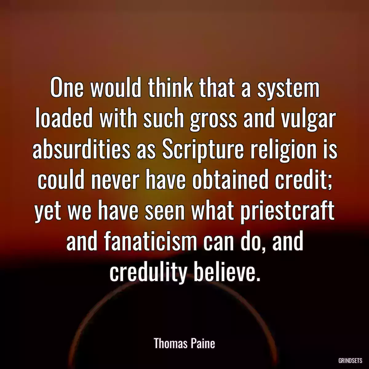 One would think that a system loaded with such gross and vulgar absurdities as Scripture religion is could never have obtained credit; yet we have seen what priestcraft and fanaticism can do, and credulity believe.