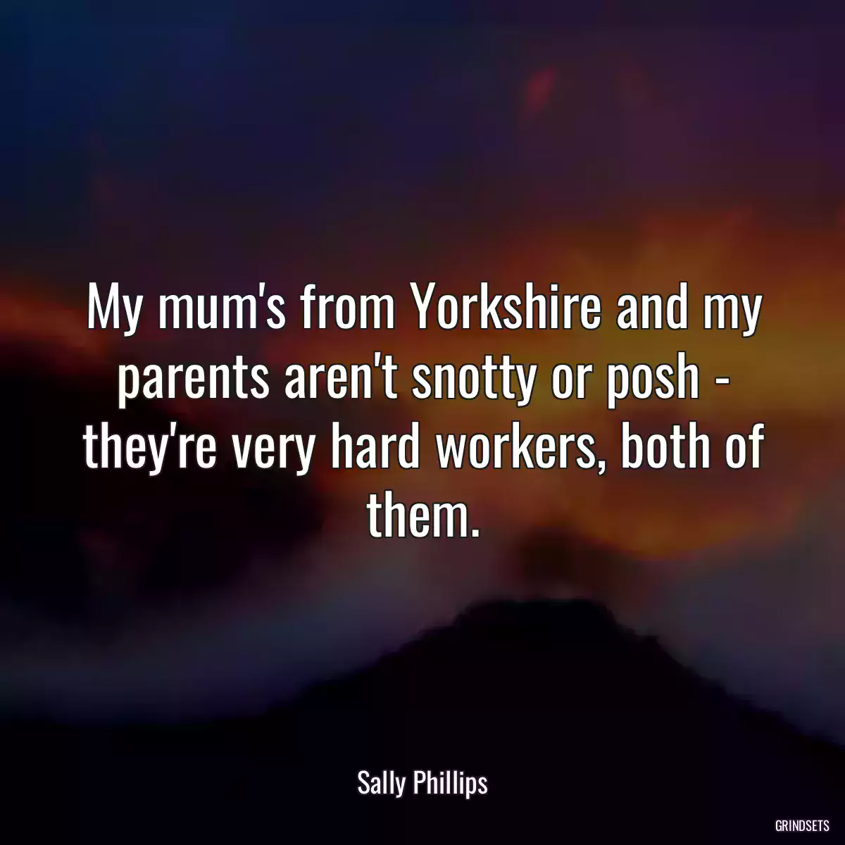 My mum\'s from Yorkshire and my parents aren\'t snotty or posh - they\'re very hard workers, both of them.