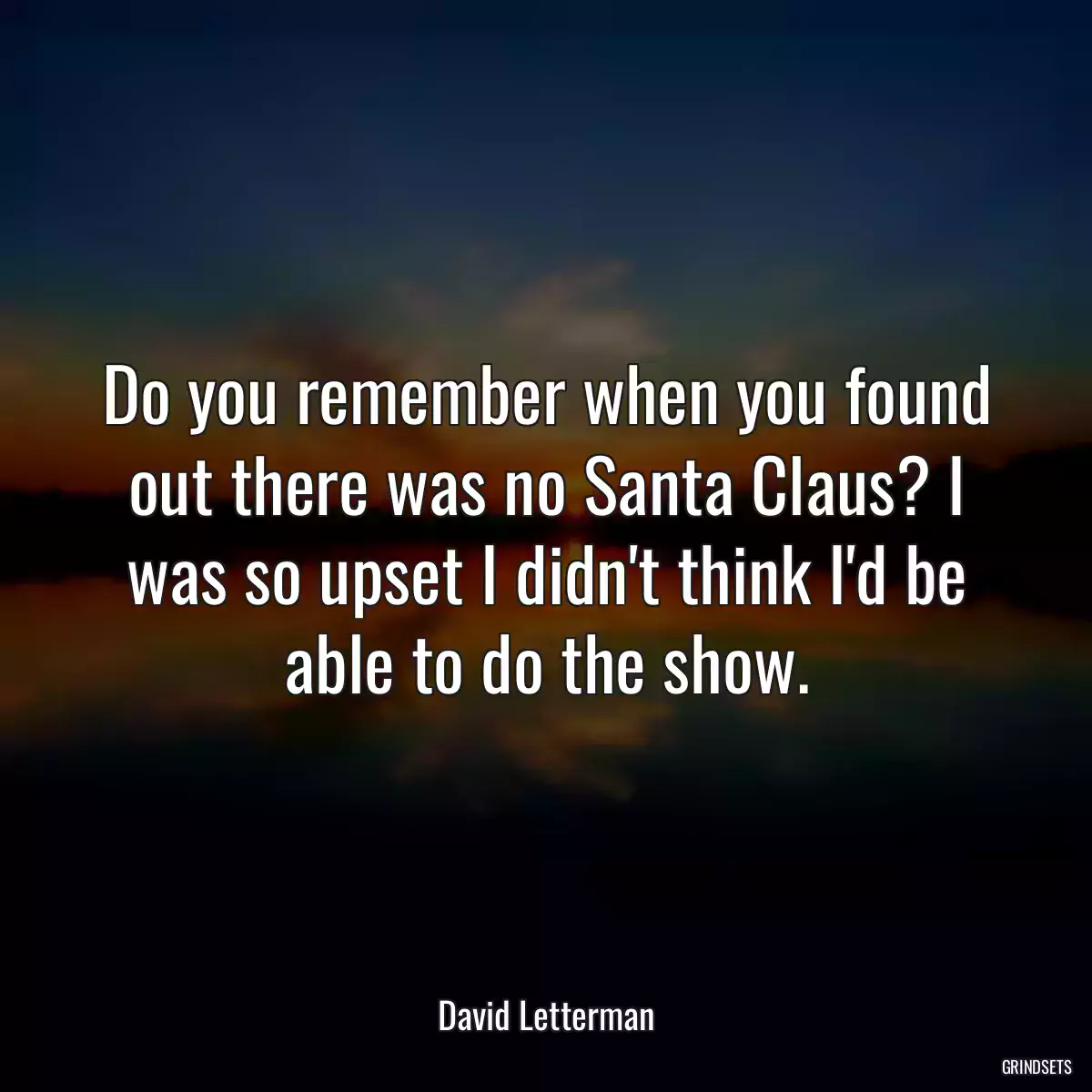 Do you remember when you found out there was no Santa Claus? I was so upset I didn\'t think I\'d be able to do the show.