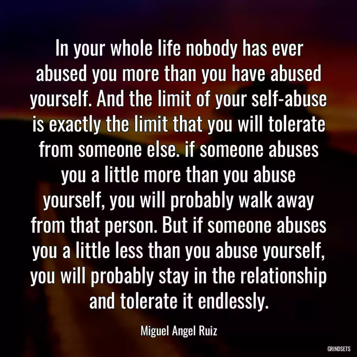 In your whole life nobody has ever abused you more than you have abused yourself. And the limit of your self-abuse is exactly the limit that you will tolerate from someone else. if someone abuses you a little more than you abuse yourself, you will probably walk away from that person. But if someone abuses you a little less than you abuse yourself, you will probably stay in the relationship and tolerate it endlessly.