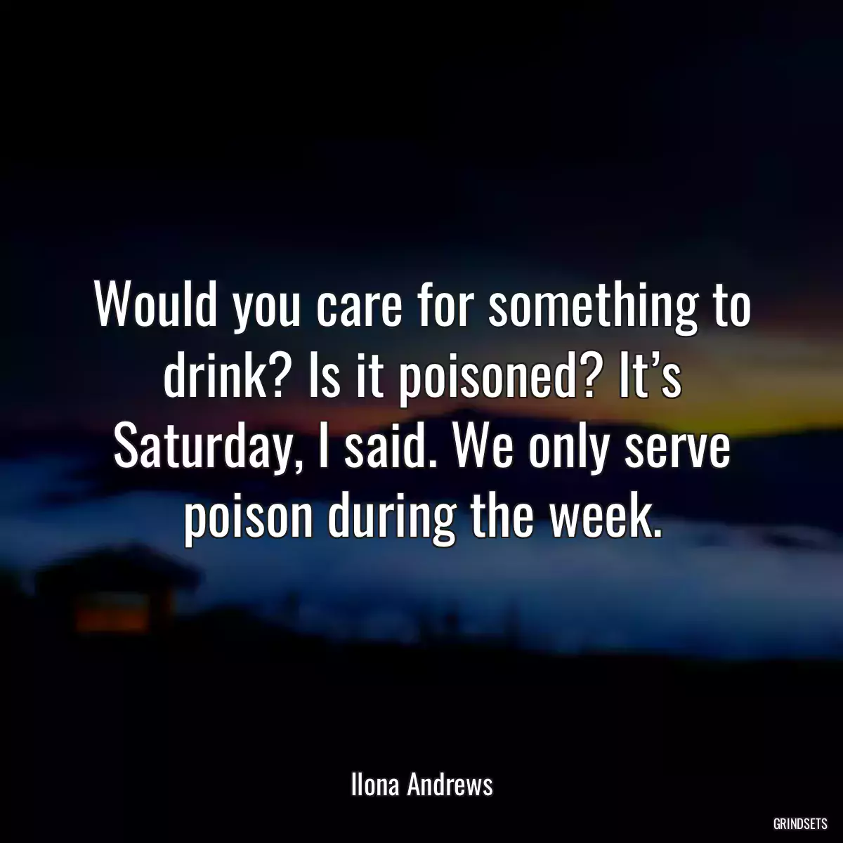 Would you care for something to drink? Is it poisoned? It’s Saturday, I said. We only serve poison during the week.