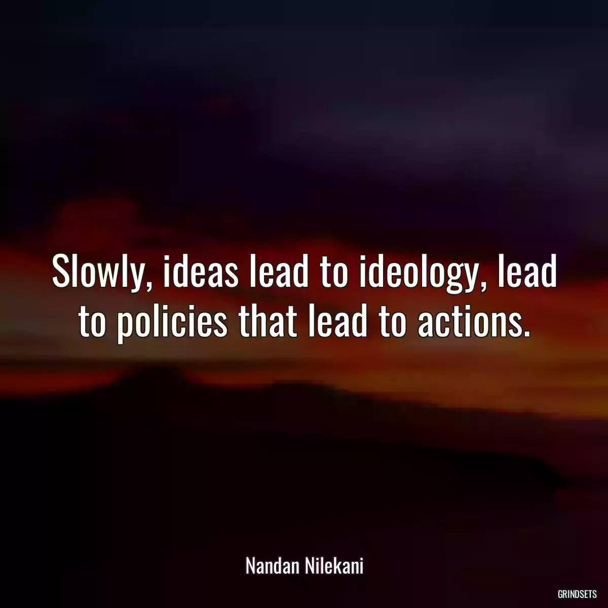 Slowly, ideas lead to ideology, lead to policies that lead to actions.