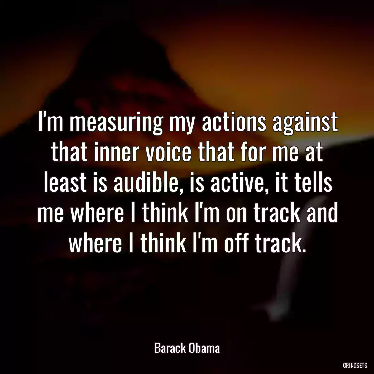 I\'m measuring my actions against that inner voice that for me at least is audible, is active, it tells me where I think I\'m on track and where I think I\'m off track.