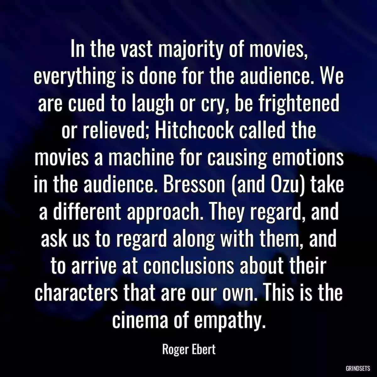 In the vast majority of movies, everything is done for the audience. We are cued to laugh or cry, be frightened or relieved; Hitchcock called the movies a machine for causing emotions in the audience. Bresson (and Ozu) take a different approach. They regard, and ask us to regard along with them, and to arrive at conclusions about their characters that are our own. This is the cinema of empathy.