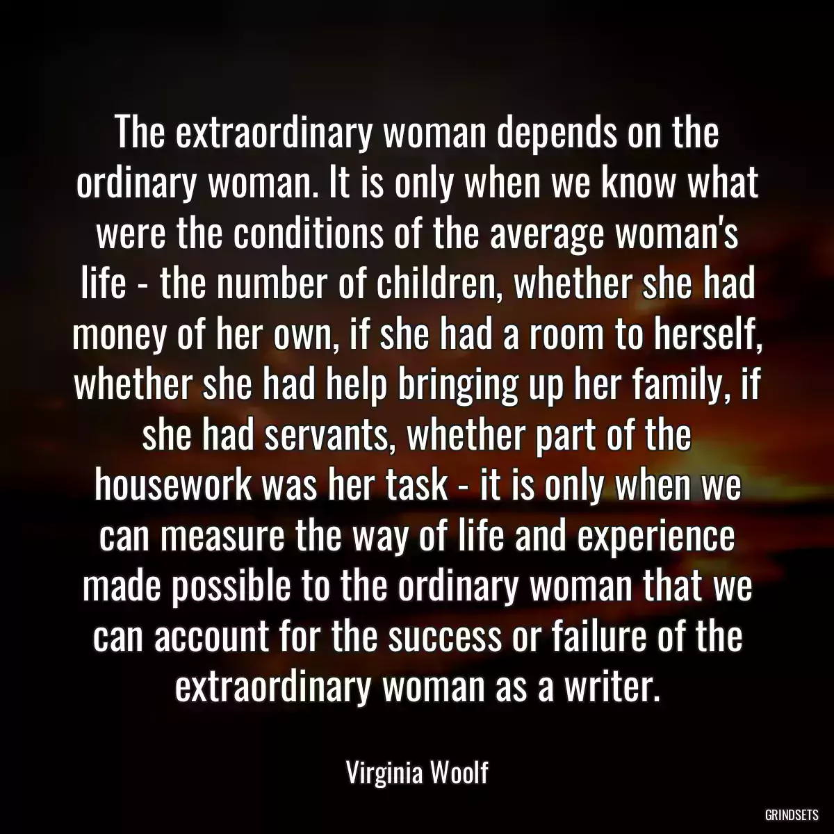 The extraordinary woman depends on the ordinary woman. It is only when we know what were the conditions of the average woman\'s life - the number of children, whether she had money of her own, if she had a room to herself, whether she had help bringing up her family, if she had servants, whether part of the housework was her task - it is only when we can measure the way of life and experience made possible to the ordinary woman that we can account for the success or failure of the extraordinary woman as a writer.