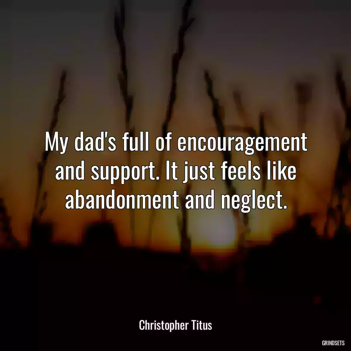 My dad\'s full of encouragement and support. It just feels like abandonment and neglect.