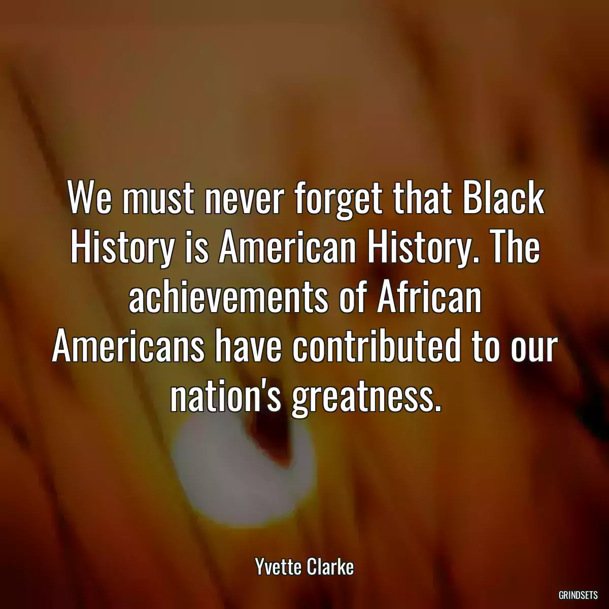 We must never forget that Black History is American History. The achievements of African Americans have contributed to our nation\'s greatness.