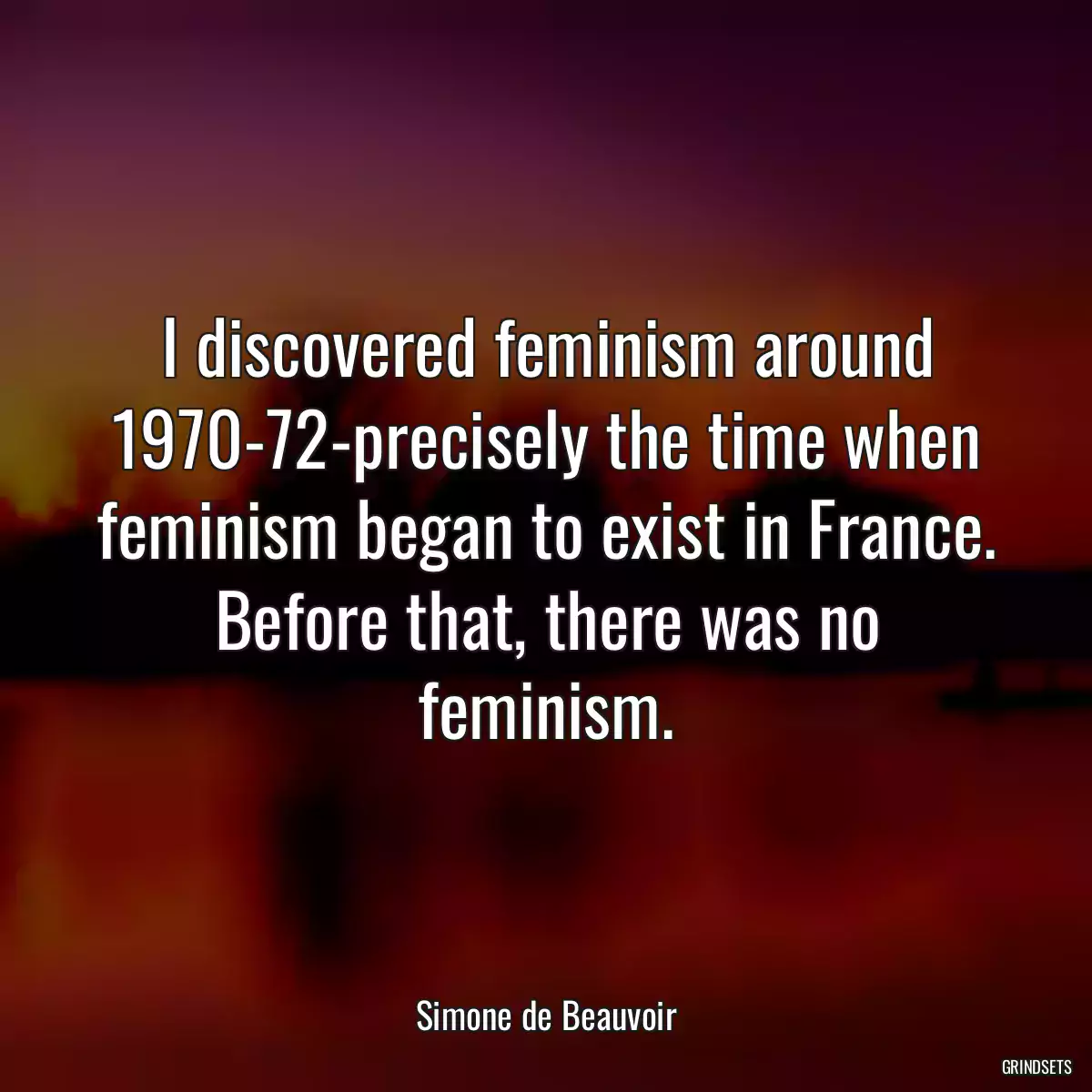 I discovered feminism around 1970-72-precisely the time when feminism began to exist in France. Before that, there was no feminism.