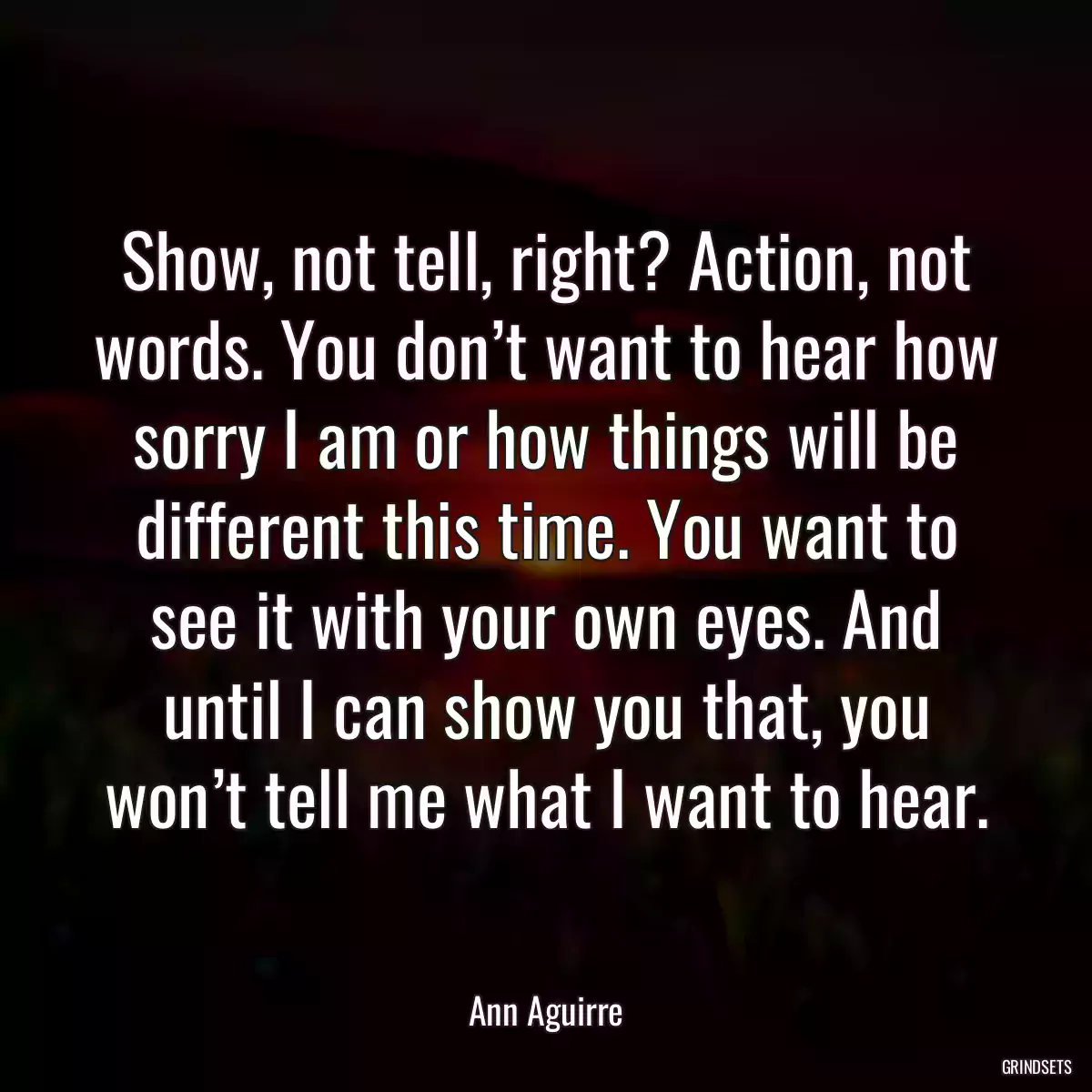 Show, not tell, right? Action, not words. You don’t want to hear how sorry I am or how things will be different this time. You want to see it with your own eyes. And until I can show you that, you won’t tell me what I want to hear.