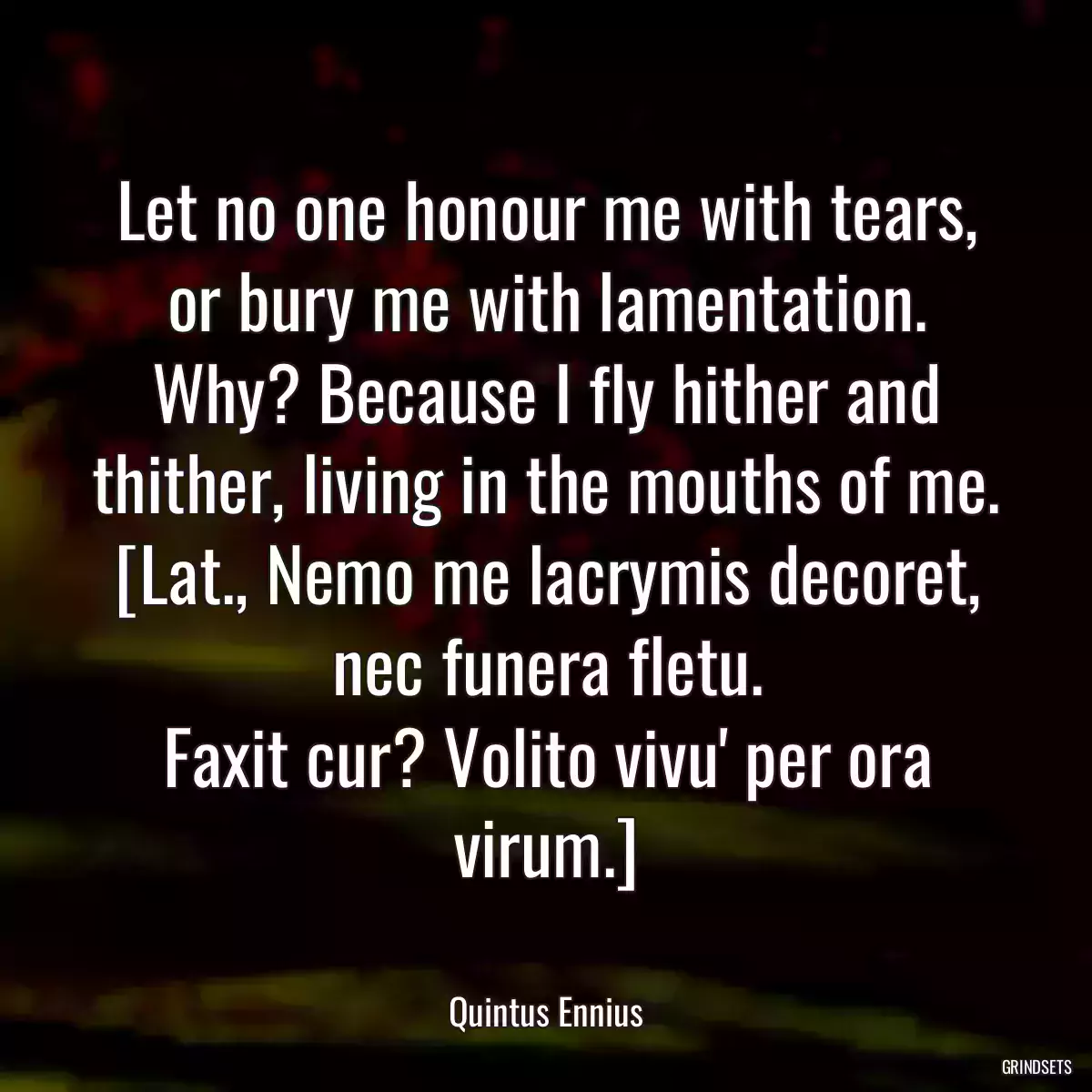 Let no one honour me with tears, or bury me with lamentation. Why? Because I fly hither and thither, living in the mouths of me.
[Lat., Nemo me lacrymis decoret, nec funera fletu.
Faxit cur? Volito vivu\' per ora virum.]