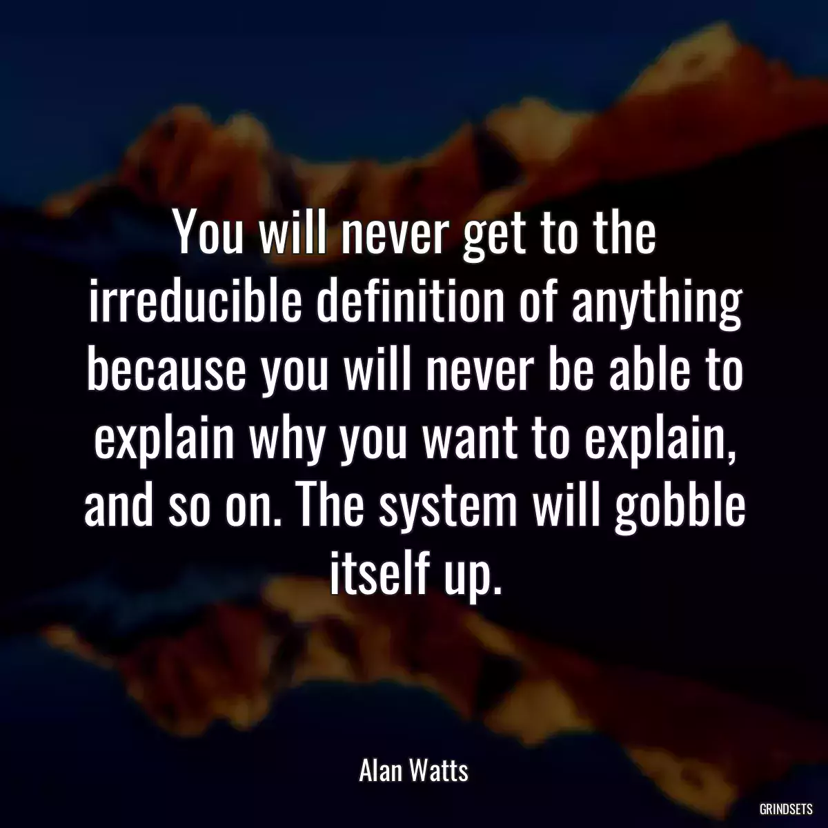 You will never get to the irreducible definition of anything because you will never be able to explain why you want to explain, and so on. The system will gobble itself up.