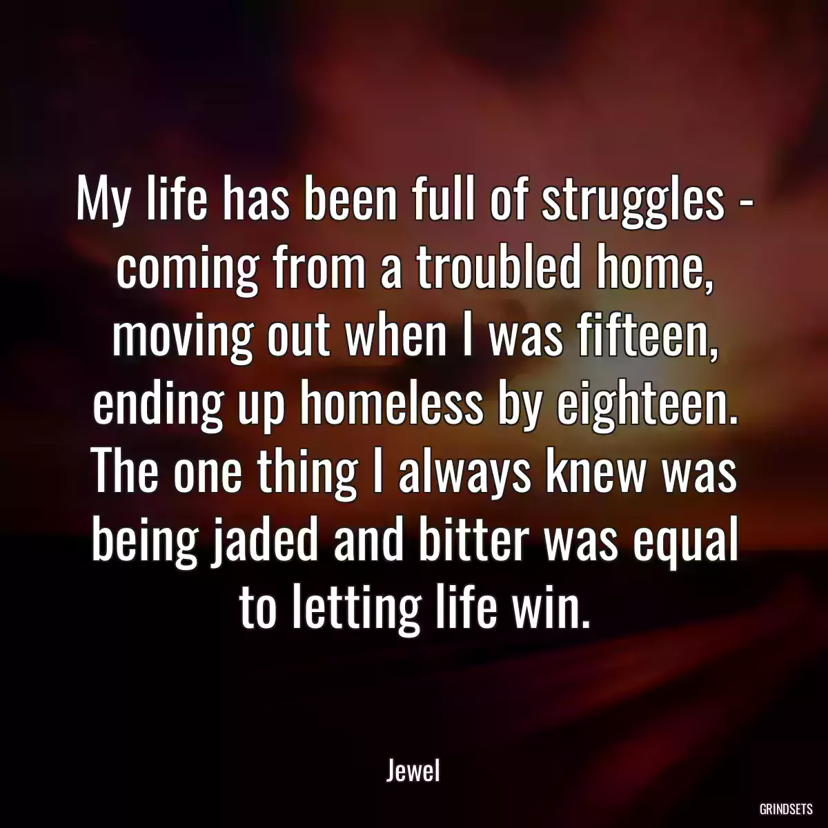 My life has been full of struggles - coming from a troubled home, moving out when I was fifteen, ending up homeless by eighteen. The one thing I always knew was being jaded and bitter was equal to letting life win.