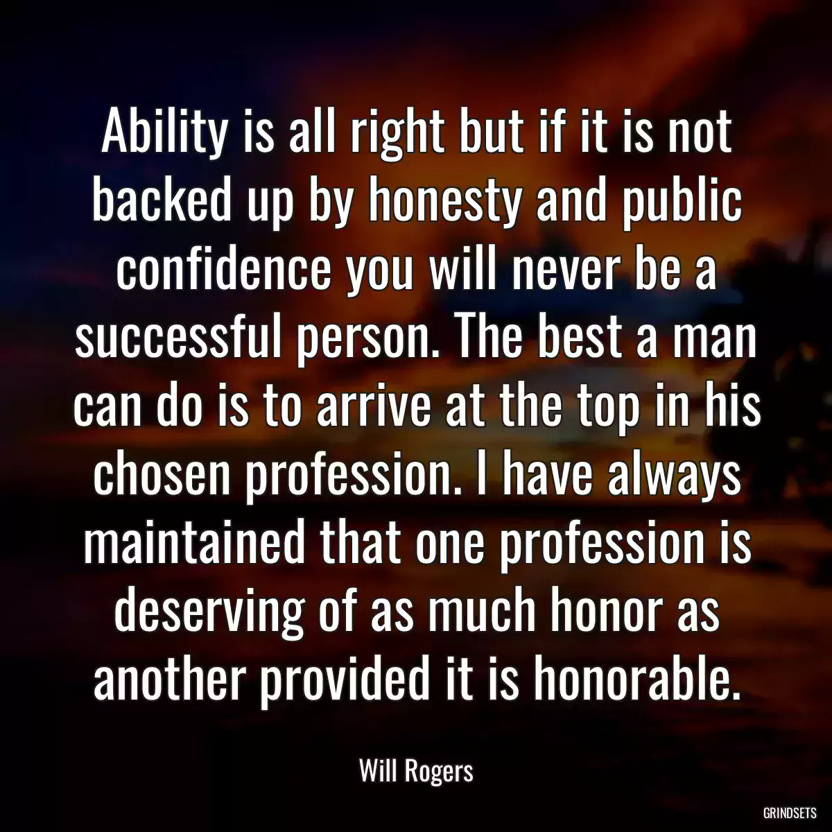 Ability is all right but if it is not backed up by honesty and public confidence you will never be a successful person. The best a man can do is to arrive at the top in his chosen profession. I have always maintained that one profession is deserving of as much honor as another provided it is honorable.