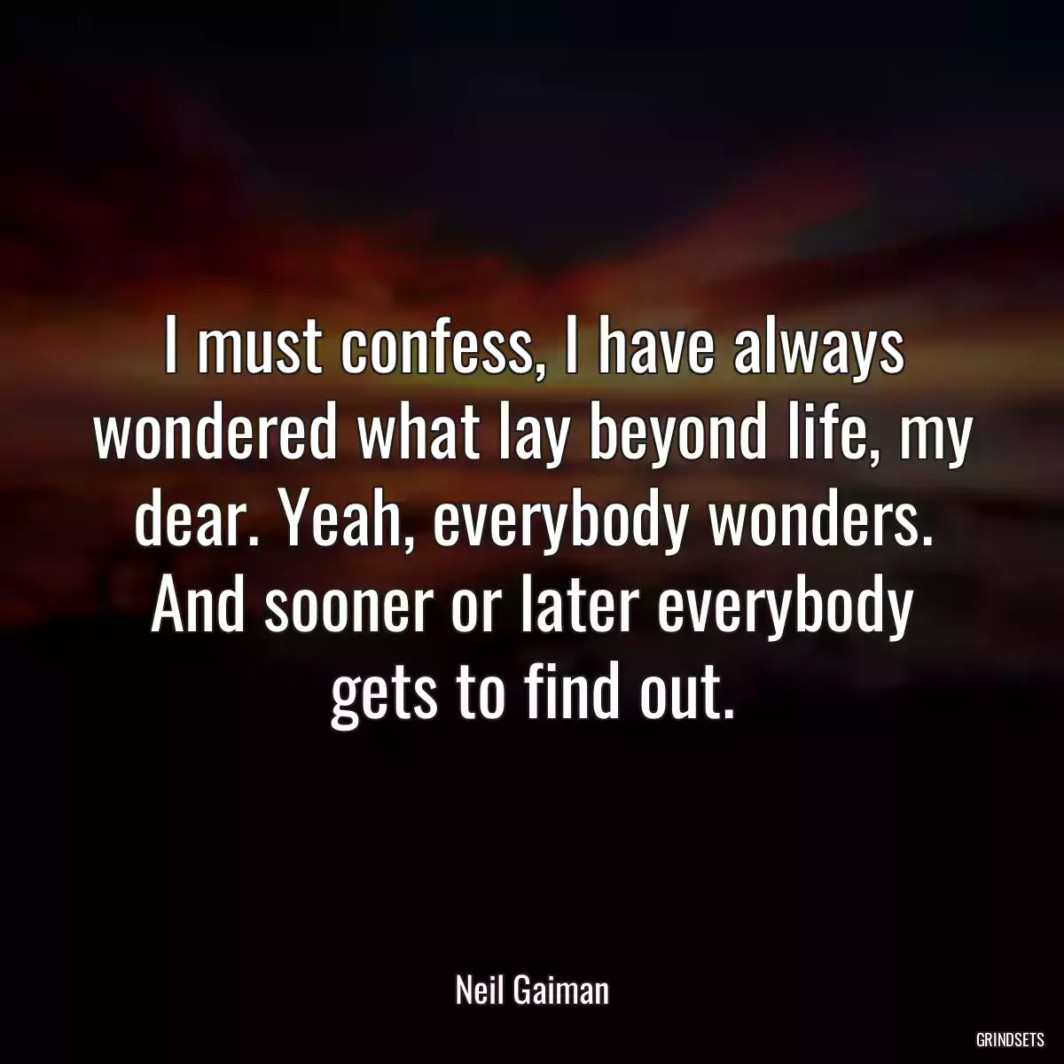 I must confess, I have always wondered what lay beyond life, my dear. Yeah, everybody wonders. And sooner or later everybody gets to find out.