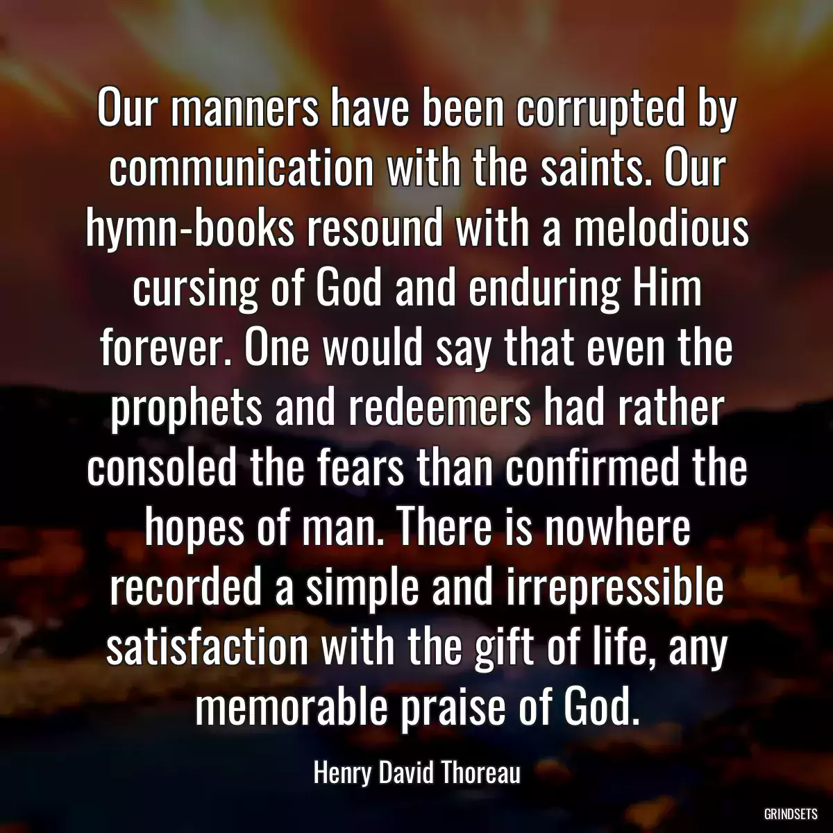 Our manners have been corrupted by communication with the saints. Our hymn-books resound with a melodious cursing of God and enduring Him forever. One would say that even the prophets and redeemers had rather consoled the fears than confirmed the hopes of man. There is nowhere recorded a simple and irrepressible satisfaction with the gift of life, any memorable praise of God.