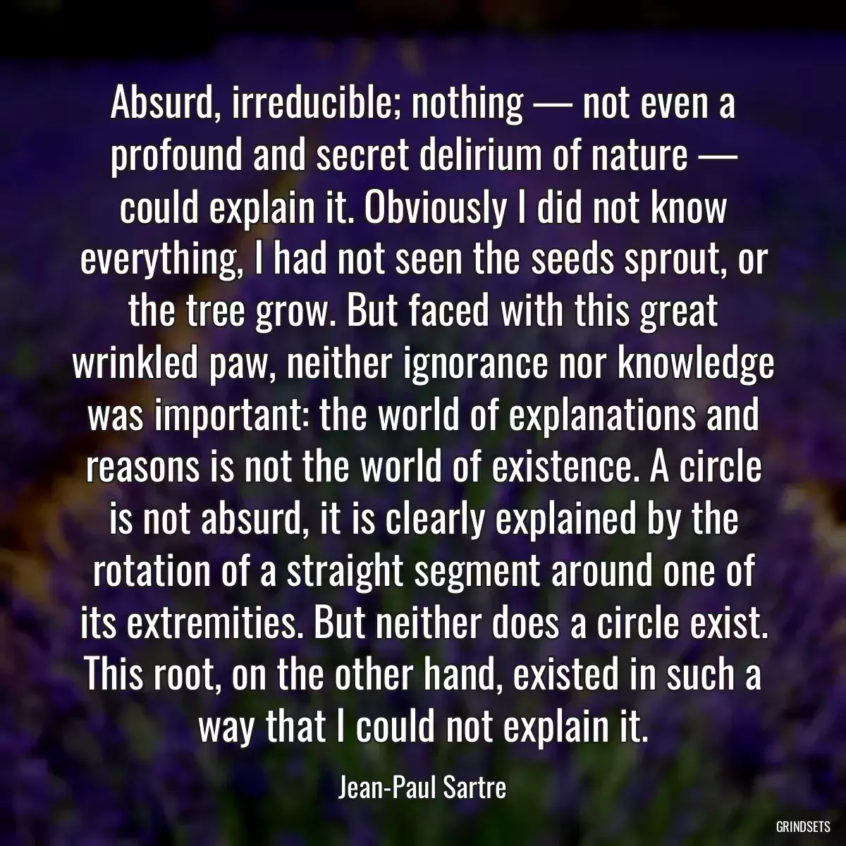 Absurd, irreducible; nothing — not even a profound and secret delirium of nature — could explain it. Obviously I did not know everything, I had not seen the seeds sprout, or the tree grow. But faced with this great wrinkled paw, neither ignorance nor knowledge was important: the world of explanations and reasons is not the world of existence. A circle is not absurd, it is clearly explained by the rotation of a straight segment around one of its extremities. But neither does a circle exist. This root, on the other hand, existed in such a way that I could not explain it.