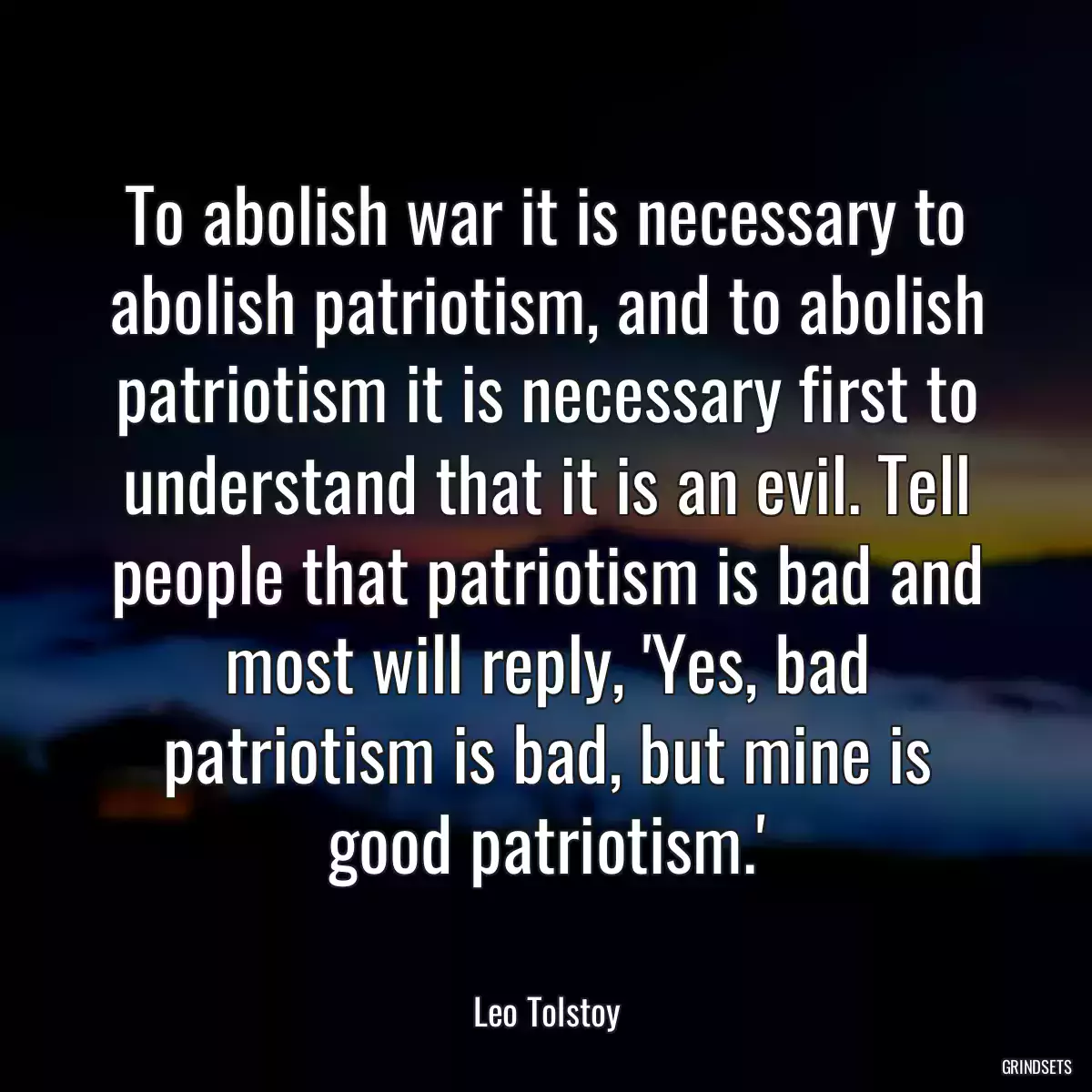 To abolish war it is necessary to abolish patriotism, and to abolish patriotism it is necessary first to understand that it is an evil. Tell people that patriotism is bad and most will reply, \'Yes, bad patriotism is bad, but mine is good patriotism.\'