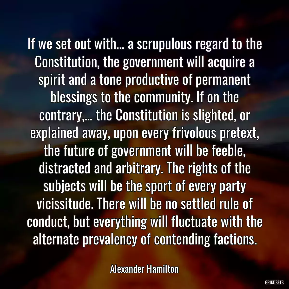 If we set out with... a scrupulous regard to the Constitution, the government will acquire a spirit and a tone productive of permanent blessings to the community. If on the contrary,... the Constitution is slighted, or explained away, upon every frivolous pretext, the future of government will be feeble, distracted and arbitrary. The rights of the subjects will be the sport of every party vicissitude. There will be no settled rule of conduct, but everything will fluctuate with the alternate prevalency of contending factions.