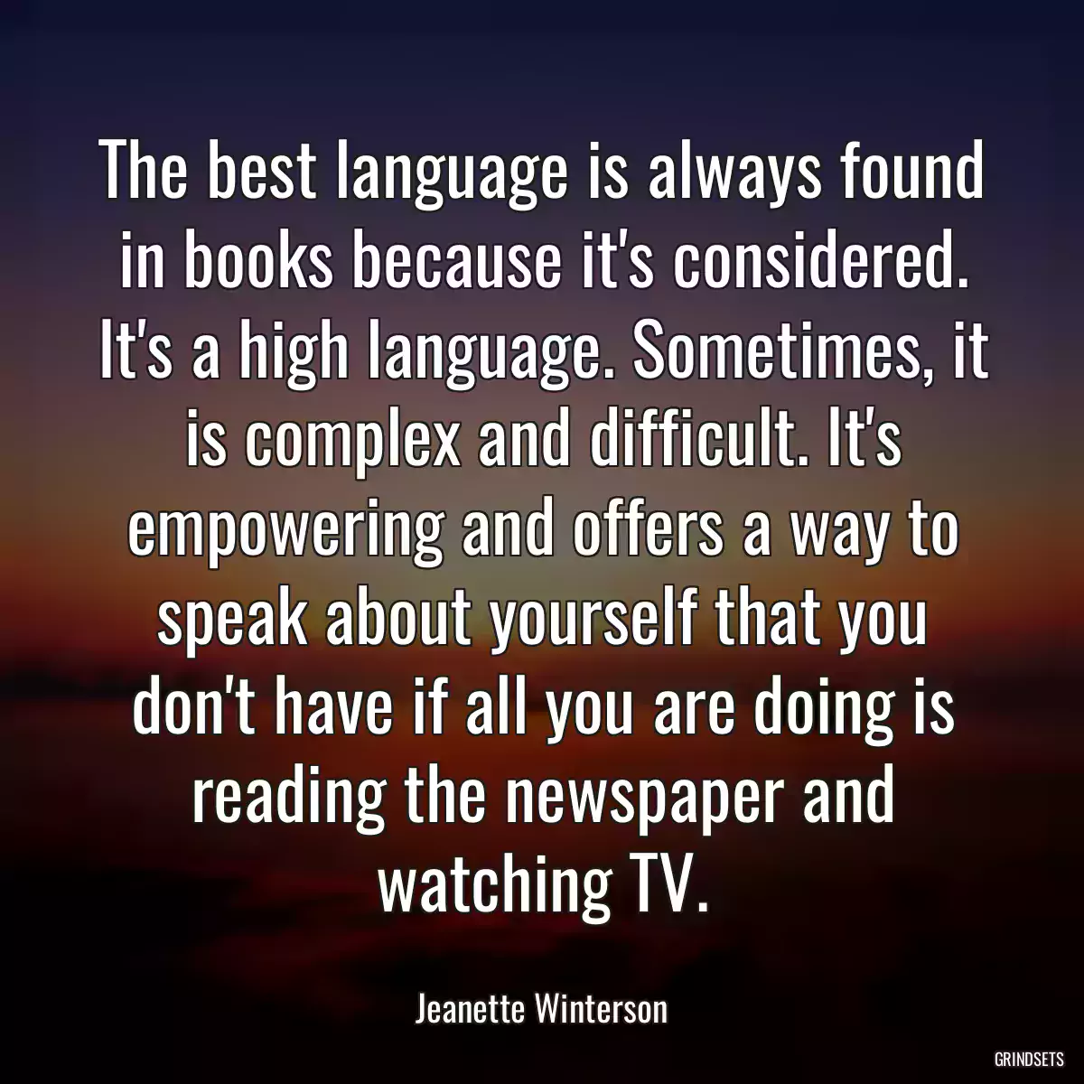 The best language is always found in books because it\'s considered. It\'s a high language. Sometimes, it is complex and difficult. It\'s empowering and offers a way to speak about yourself that you don\'t have if all you are doing is reading the newspaper and watching TV.