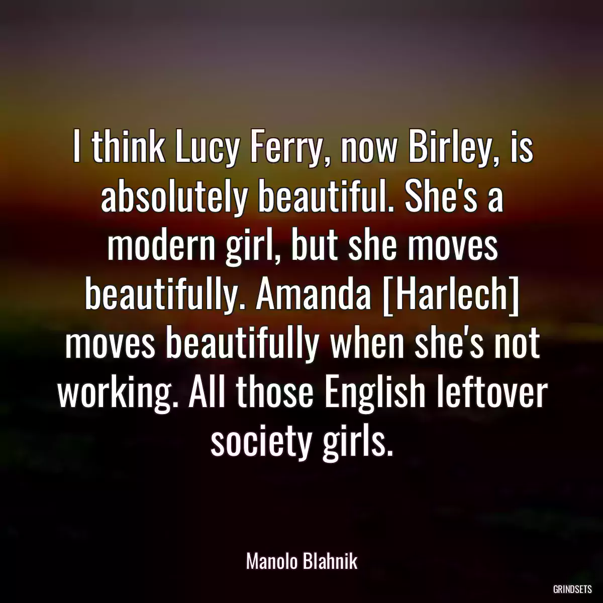 I think Lucy Ferry, now Birley, is absolutely beautiful. She\'s a modern girl, but she moves beautifully. Amanda [Harlech] moves beautifully when she\'s not working. All those English leftover society girls.