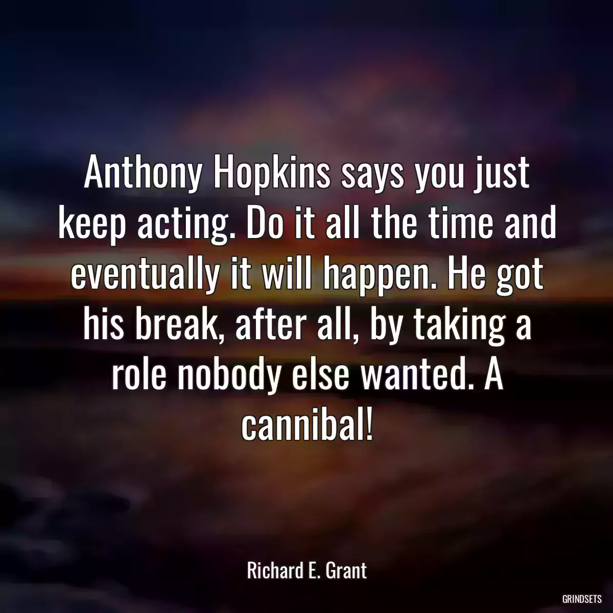 Anthony Hopkins says you just keep acting. Do it all the time and eventually it will happen. He got his break, after all, by taking a role nobody else wanted. A cannibal!