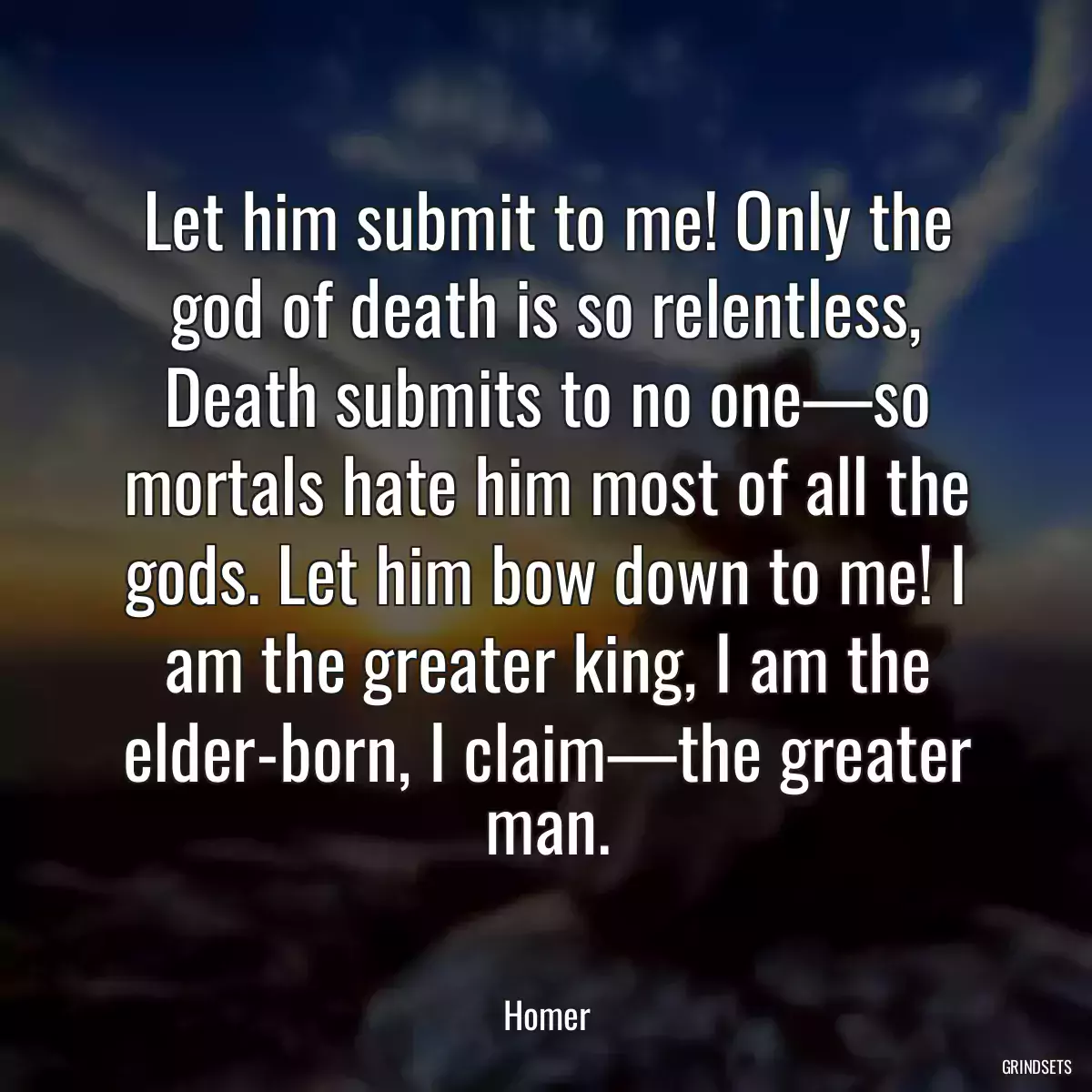 Let him submit to me! Only the god of death is so relentless, Death submits to no one—so mortals hate him most of all the gods. Let him bow down to me! I am the greater king, I am the elder-born, I claim—the greater man.