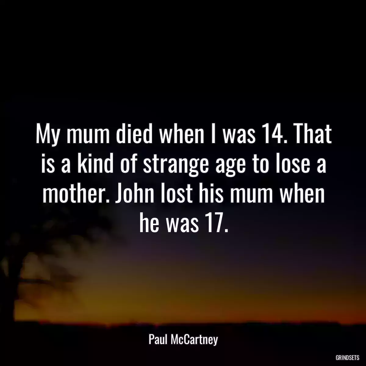 My mum died when I was 14. That is a kind of strange age to lose a mother. John lost his mum when he was 17.