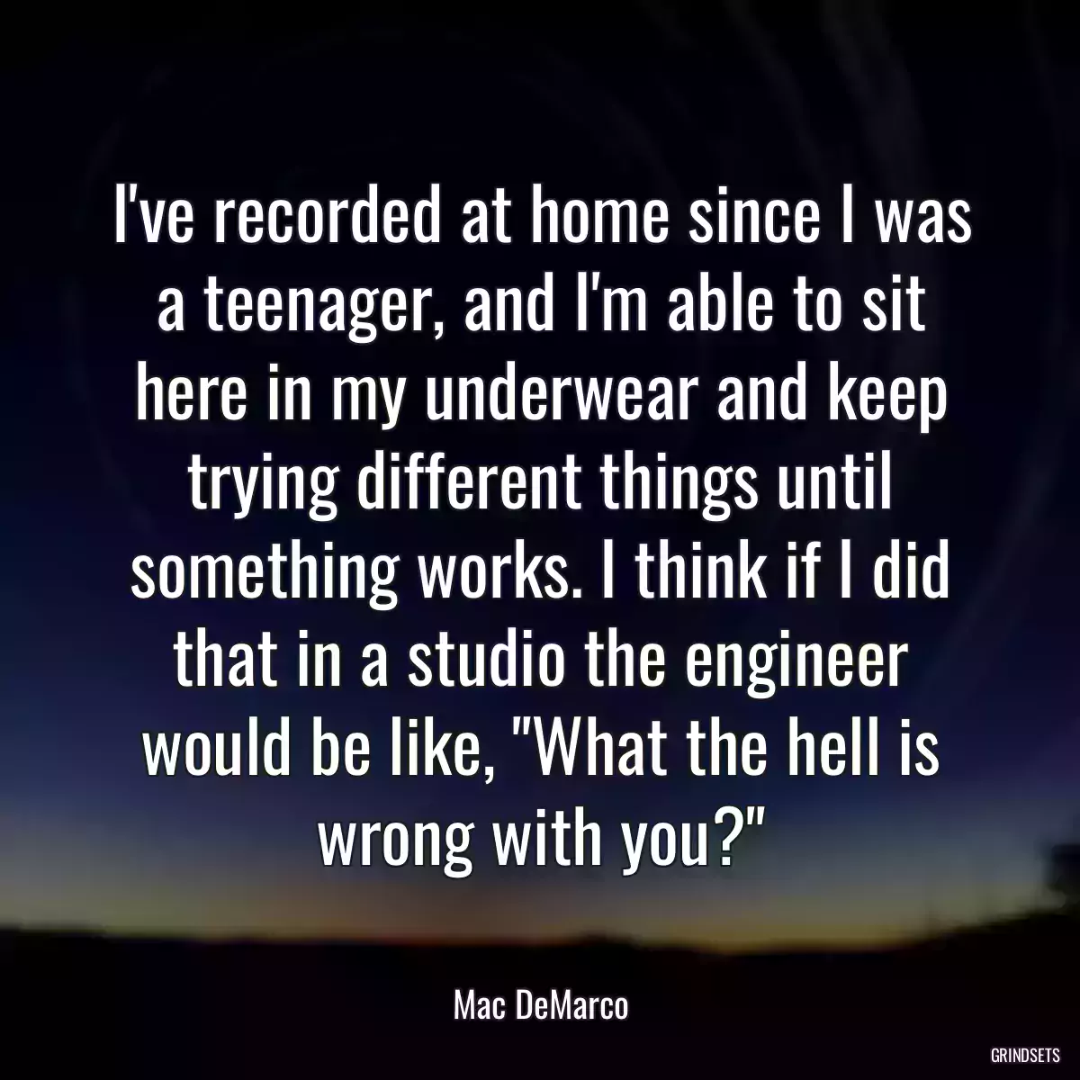 I\'ve recorded at home since I was a teenager, and I\'m able to sit here in my underwear and keep trying different things until something works. I think if I did that in a studio the engineer would be like, \