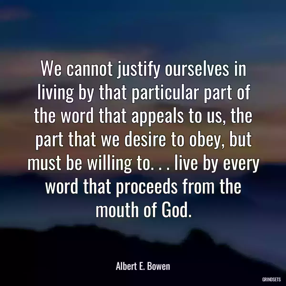 We cannot justify ourselves in living by that particular part of the word that appeals to us, the part that we desire to obey, but must be willing to. . . live by every word that proceeds from the mouth of God.