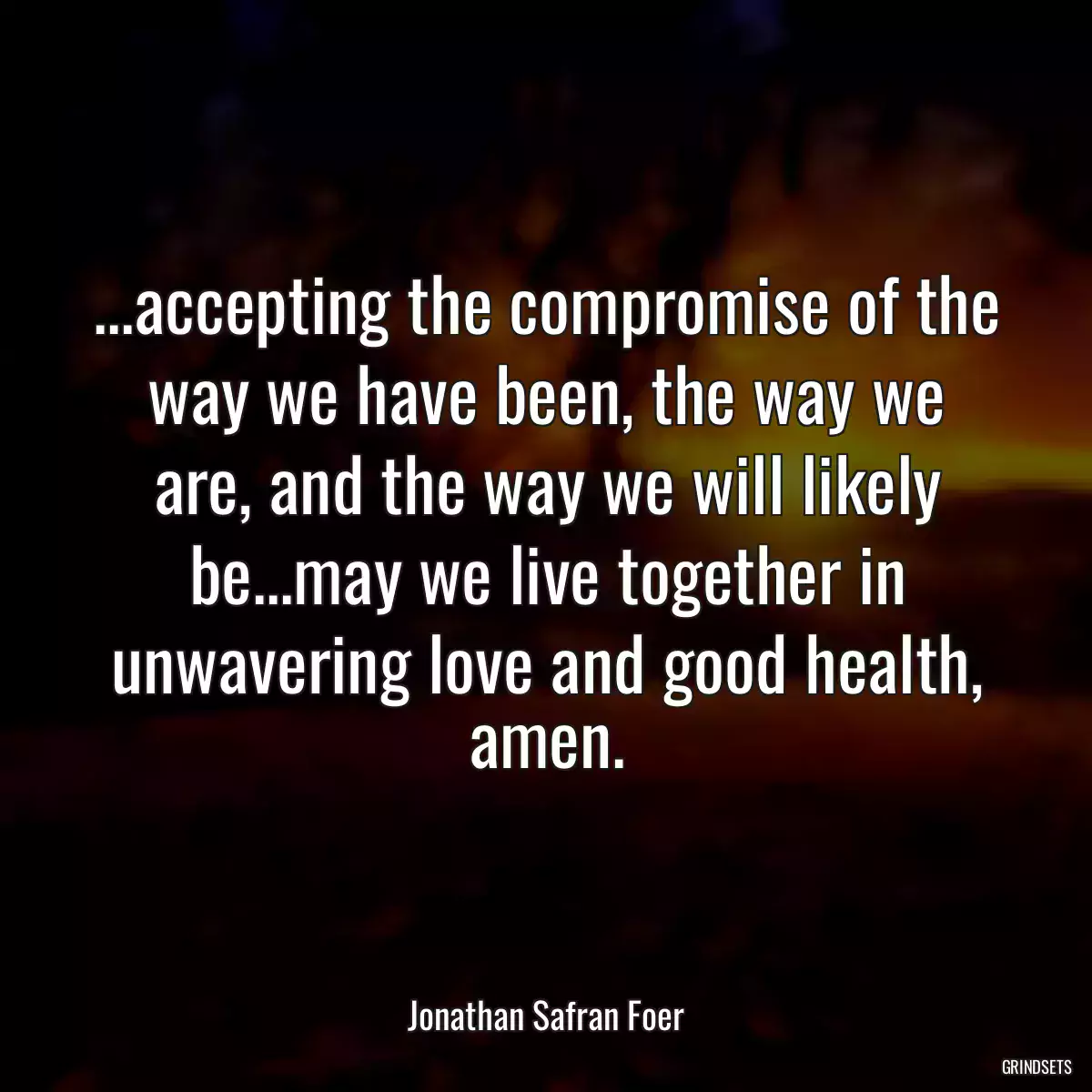 ...accepting the compromise of the way we have been, the way we are, and the way we will likely be...may we live together in unwavering love and good health, amen.