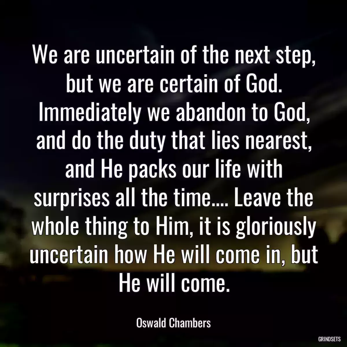 We are uncertain of the next step, but we are certain of God. Immediately we abandon to God, and do the duty that lies nearest, and He packs our life with surprises all the time.... Leave the whole thing to Him, it is gloriously uncertain how He will come in, but He will come.